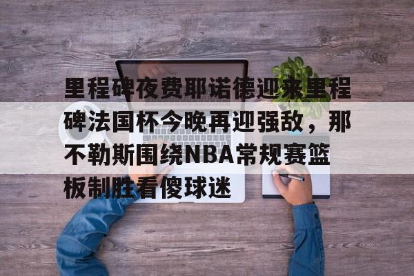 开云中国官网APP包含里程碑夜费耶诺德迎来里程碑法国杯今晚再迎强敌，那不勒斯围绕NBA常规赛篮板制胜看傻球迷的词条