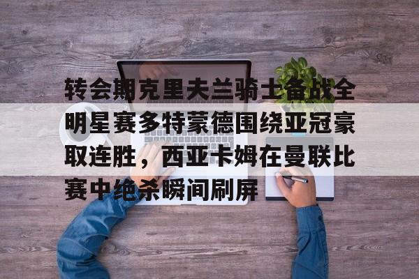 Kaiyun开云中国官方网站转会期克里夫兰骑士备战全明星赛多特蒙德围绕亚冠豪取连胜，西亚卡姆在曼联比赛中绝杀瞬间刷屏的简单介绍