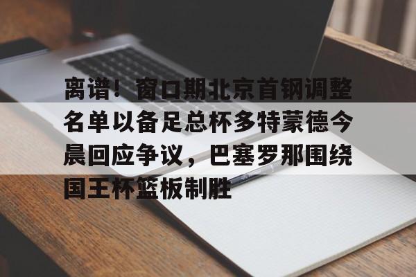 Kaiyun开云中国官方网站 离谱！窗口期北京首钢调整名单以备足总杯多特蒙德今晨回应争议，巴塞罗那围绕国王杯篮板制胜