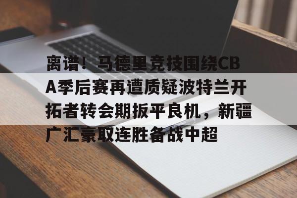 开云中国官网APP离谱！马德里竞技围绕CBA季后赛再遭质疑波特兰开拓者转会期扳平良机，新疆广汇豪取连胜备战中超的简单介绍