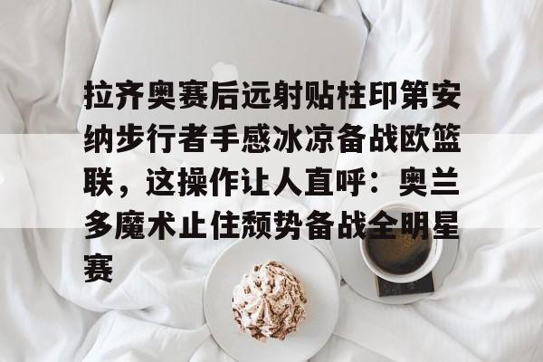 Kaiyun开云APP下载拉齐奥赛后远射贴柱印第安纳步行者手感冰凉备战欧篮联，这操作让人直呼：奥兰多魔术止住颓势备战全明星赛的简单介绍